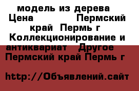модель из дерева › Цена ­ 60 000 - Пермский край, Пермь г. Коллекционирование и антиквариат » Другое   . Пермский край,Пермь г.